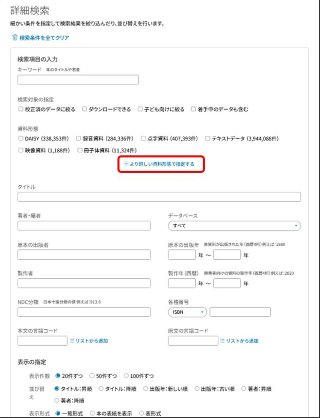 画像の説明。詳細検索画面です。最上部に「検索条件をすべてクリア」ボタンがあります。その下にキーワードを入力する検索窓があり、その下に「校正済のデータに絞る」「ダウンロードできる」「子ども向けに絞る」「着手中のデータも含む」のチェックボックスがあります。その下にデイジーなどの各資料形態のチェックボックスがあります。そのすぐ下に「より詳しい資料形態で指定する」というリンクがあり、ここをクリックすると、さらに細かい資料形態、例えば音声DAISY、プレーンテキストなどの詳細な資料形態で絞ることができます。その下にタイトルや著者・編者、NDC分類等の書誌事項の検索窓があります。タイトルの検索窓の右下には「データベース」のリストボックスがあります。そのさらに下にある「本文の言語コード」と「原文の言語コード」は検索窓の右横に「リストから追加」というリンクがあります。その下に「表示の指定」のラジオボタンがあり、表示件数、並び替えの順序、表示形式を選択できるようになっています。説明終わり。